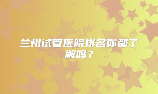 兰州试管医院排名你都了解吗？