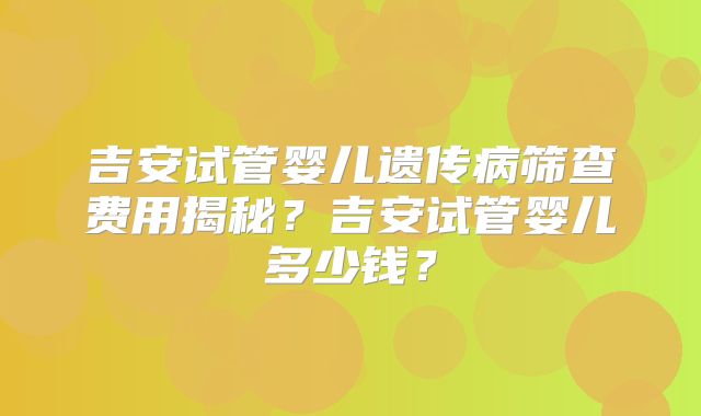 吉安试管婴儿遗传病筛查费用揭秘？吉安试管婴儿多少钱？