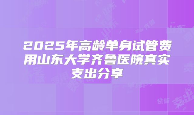 2025年高龄单身试管费用山东大学齐鲁医院真实支出分享