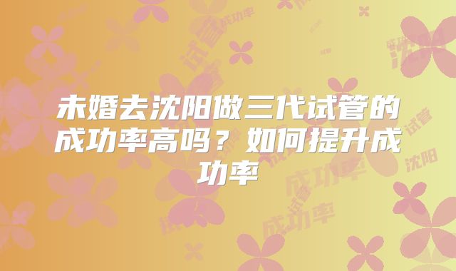 未婚去沈阳做三代试管的成功率高吗？如何提升成功率