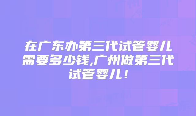 在广东办第三代试管婴儿需要多少钱,广州做第三代试管婴儿！