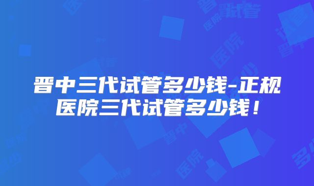 晋中三代试管多少钱-正规医院三代试管多少钱！