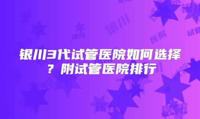 银川3代试管医院如何选择？附试管医院排行
