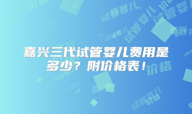 嘉兴三代试管婴儿费用是多少？附价格表！