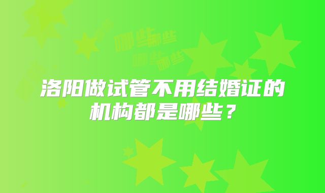 洛阳做试管不用结婚证的机构都是哪些？