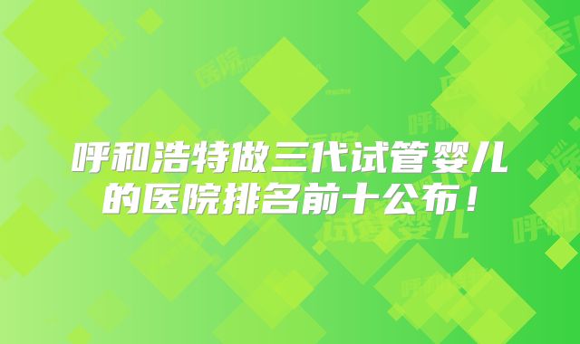 呼和浩特做三代试管婴儿的医院排名前十公布！