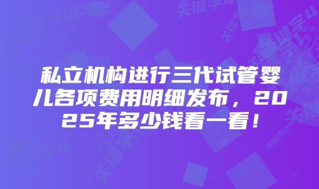 私立机构进行三代试管婴儿各项费用明细发布，2025年多少钱看一看！