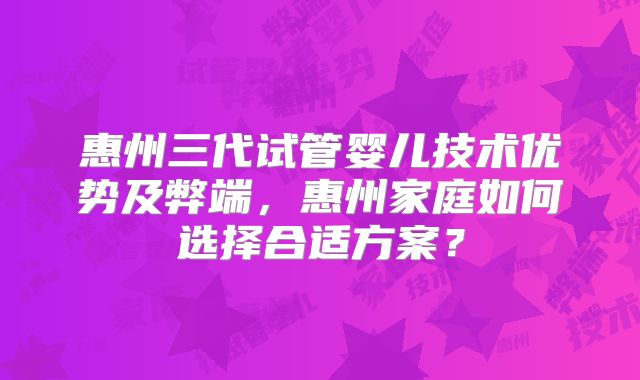 惠州三代试管婴儿技术优势及弊端，惠州家庭如何选择合适方案？