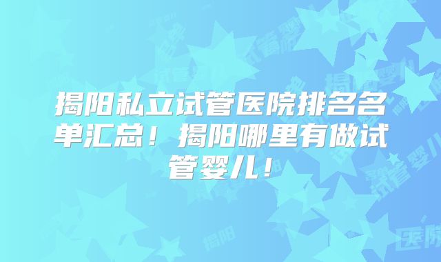 揭阳私立试管医院排名名单汇总！揭阳哪里有做试管婴儿！