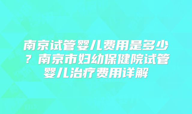 南京试管婴儿费用是多少？南京市妇幼保健院试管婴儿治疗费用详解