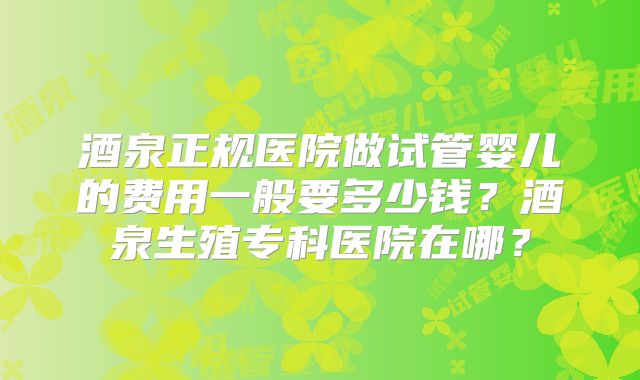 酒泉正规医院做试管婴儿的费用一般要多少钱？酒泉生殖专科医院在哪？