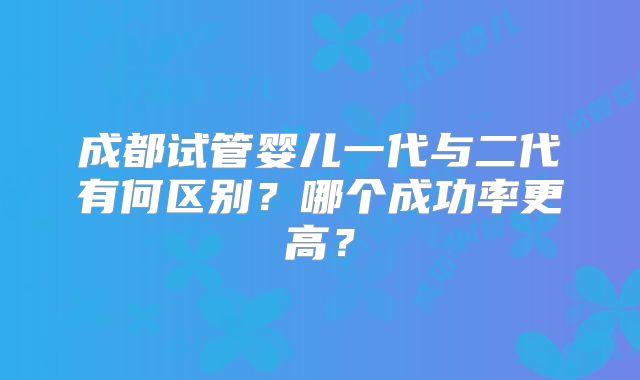 成都试管婴儿一代与二代有何区别？哪个成功率更高？