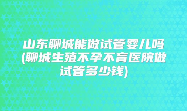 山东聊城能做试管婴儿吗(聊城生殖不孕不育医院做试管多少钱)