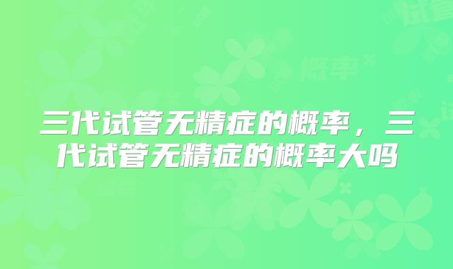 三代试管无精症的概率，三代试管无精症的概率大吗