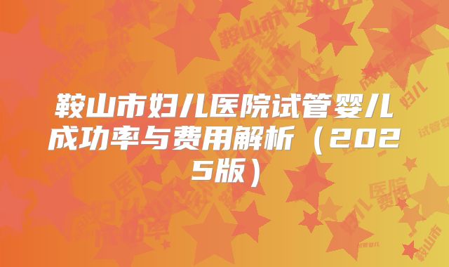 鞍山市妇儿医院试管婴儿成功率与费用解析（2025版）