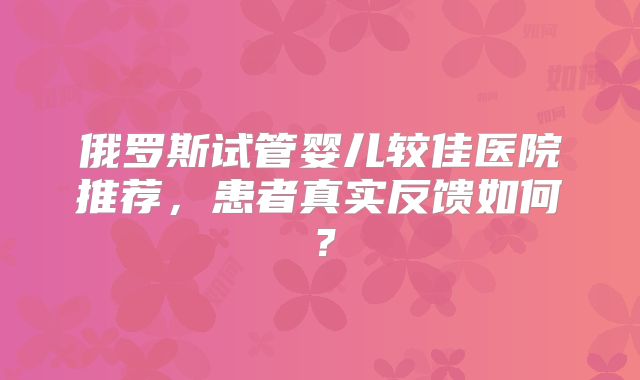 俄罗斯试管婴儿较佳医院推荐，患者真实反馈如何？