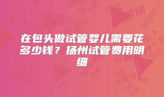 在包头做试管婴儿需要花多少钱？扬州试管费用明细