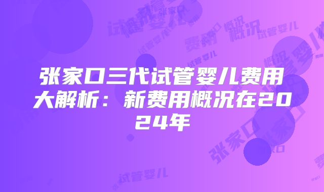 张家口三代试管婴儿费用大解析:新费用概况在2024年