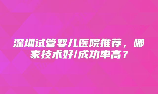 深圳试管婴儿医院推荐，哪家技术好/成功率高？