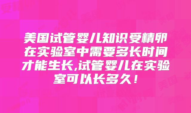 美国试管婴儿知识受精卵在实验室中需要多长时间才能生长,试管婴儿在实验室可以长多久!