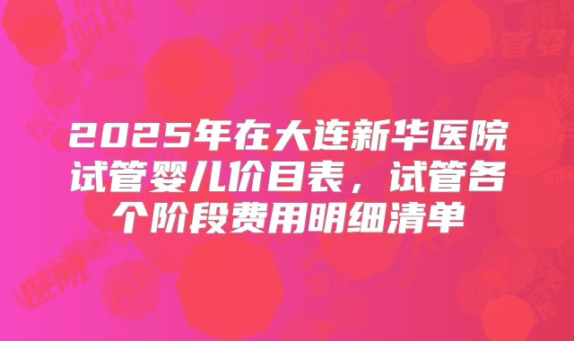 2025年在大连新华医院试管婴儿价目表，试管各个阶段费用明细清单