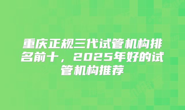 重庆正规三代试管机构排名前十，2025年好的试管机构推荐