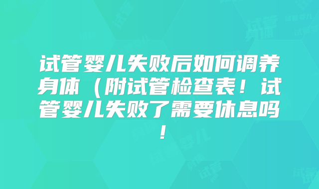 试管婴儿失败后如何调养身体(附试管检查表!试管婴儿失败了需要休息吗!