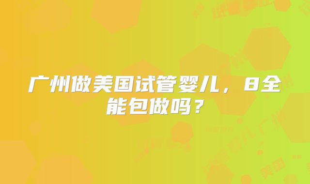 广州做美国试管婴儿，8全能包做吗？