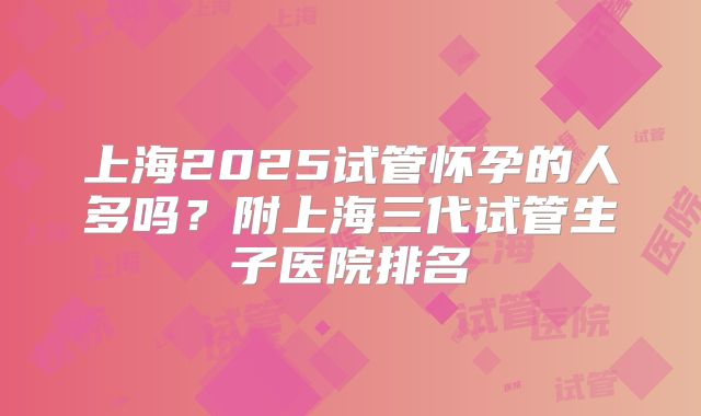 上海2025试管怀孕的人多吗？附上海三代试管生子医院排名