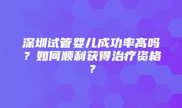 深圳试管婴儿成功率高吗？如何顺利获得治疗资格？