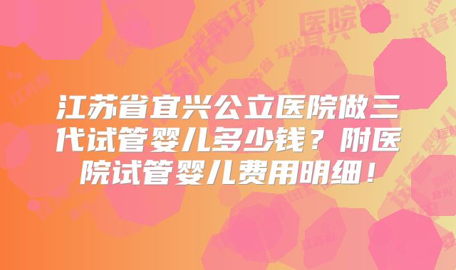 江苏省宜兴公立医院做三代试管婴儿多少钱？附医院试管婴儿费用明细！