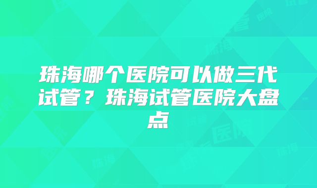 珠海哪个医院可以做三代试管？珠海试管医院大盘点