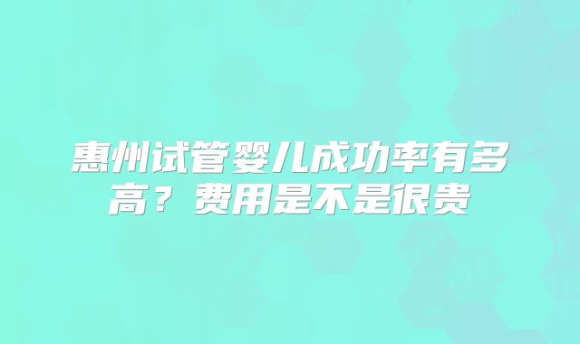 惠州试管婴儿成功率有多高？费用是不是很贵