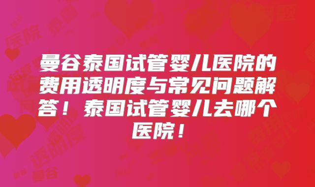 曼谷泰国试管婴儿医院的费用透明度与常见问题解答!泰国试管婴儿去哪个医院!
