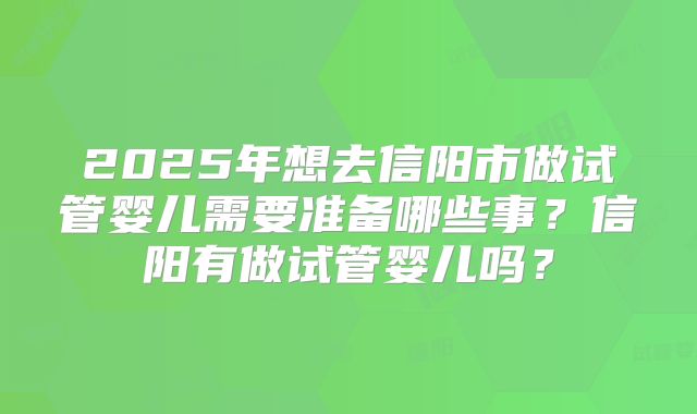 2025年想去信阳市做试管婴儿需要准备哪些事？信阳有做试管婴儿吗？
