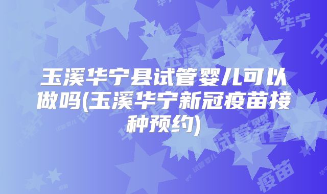 玉溪华宁县试管婴儿可以做吗(玉溪华宁新冠疫苗接种预约)
