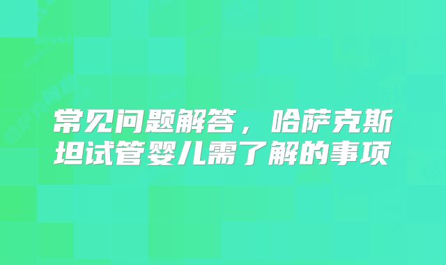 常见问题解答，哈萨克斯坦试管婴儿需了解的事项