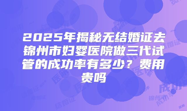 2025年揭秘无结婚证去锦州市妇婴医院做三代试管的成功率有多少?费用贵吗