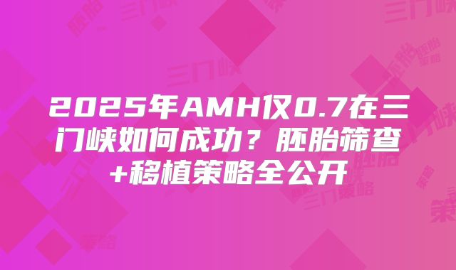 2025年AMH仅0.7在三门峡如何成功？胚胎筛查+移植策略全公开