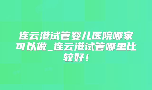 连云港试管婴儿医院哪家可以做_连云港试管哪里比较好！