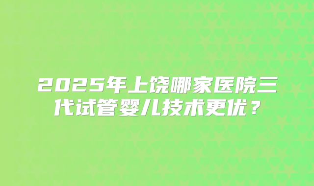2025年上饶哪家医院三代试管婴儿技术更优?