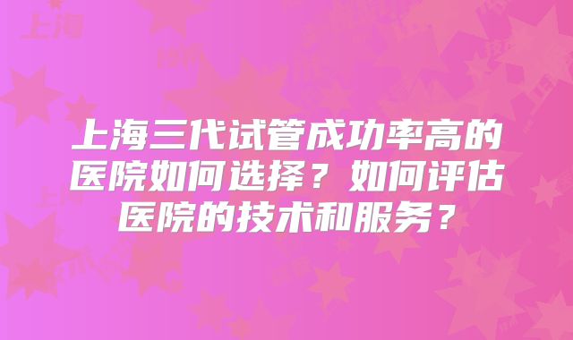 上海三代试管成功率高的医院如何选择？如何评估医院的技术和服务？
