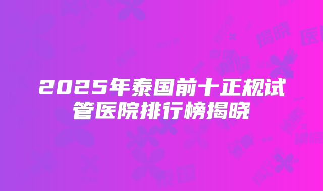2025年泰国前十正规试管医院排行榜揭晓