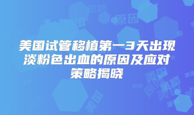 美国试管移植第一3天出现淡粉色出血的原因及应对策略揭晓