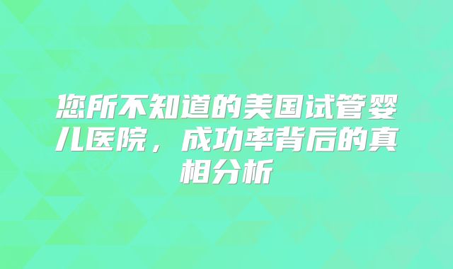 您所不知道的美国试管婴儿医院，成功率背后的真相分析