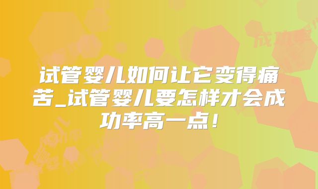 试管婴儿如何让它变得痛苦_试管婴儿要怎样才会成功率高一点！