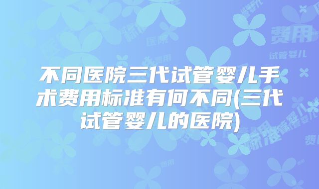 不同医院三代试管婴儿手术费用标准有何不同(三代试管婴儿的医院)