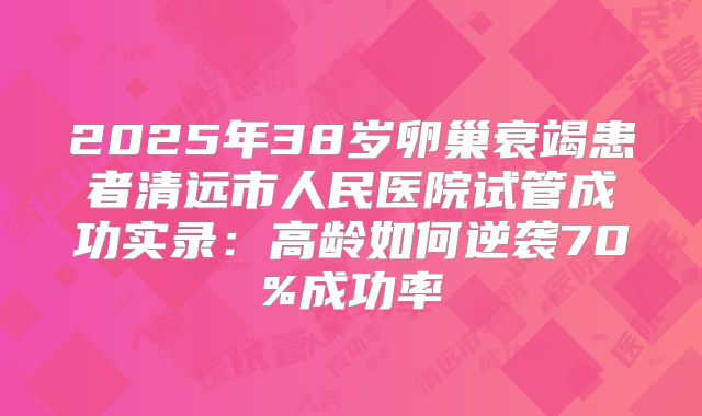 2025年38岁卵巢衰竭患者清远市人民医院试管成功实录：高龄如何逆袭70%成功率
