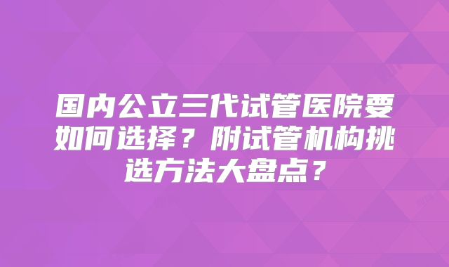 国内公立三代试管医院要如何选择？附试管机构挑选方法大盘点？