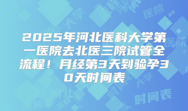 2025年河北医科大学第一医院去北医三院试管全流程!月经第3天到验孕30天时间表